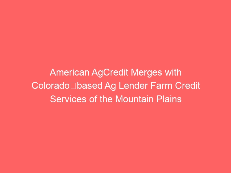 American AgCredit Merges with Colorado‐based Ag Lender Farm Credit Services of the Mountain Plains American AgCredit Merges with Colorado‐based Ag Lender Farm Credit Services of the Mountain Plains